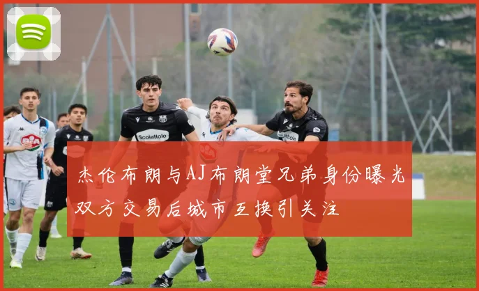 杰伦布朗与AJ布朗堂兄弟身份曝光双方交易后城市互换引关注