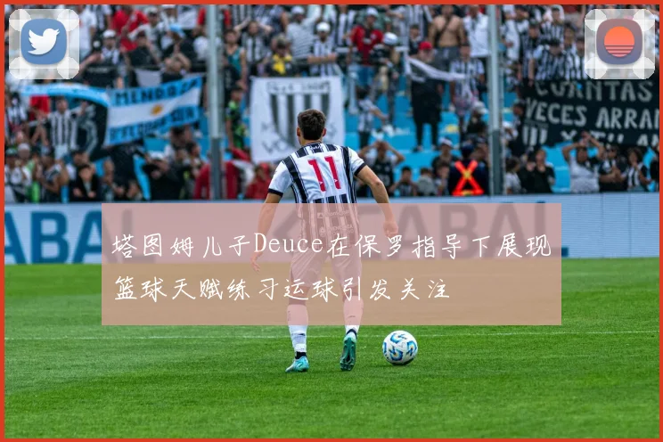 塔图姆儿子Deuce在保罗指导下展现篮球天赋练习运球引发关注