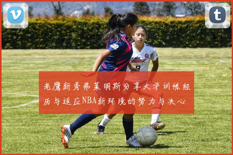 老鹰新秀弗莱明斯分享大学训练经历与适应NBA新环境的努力与决心