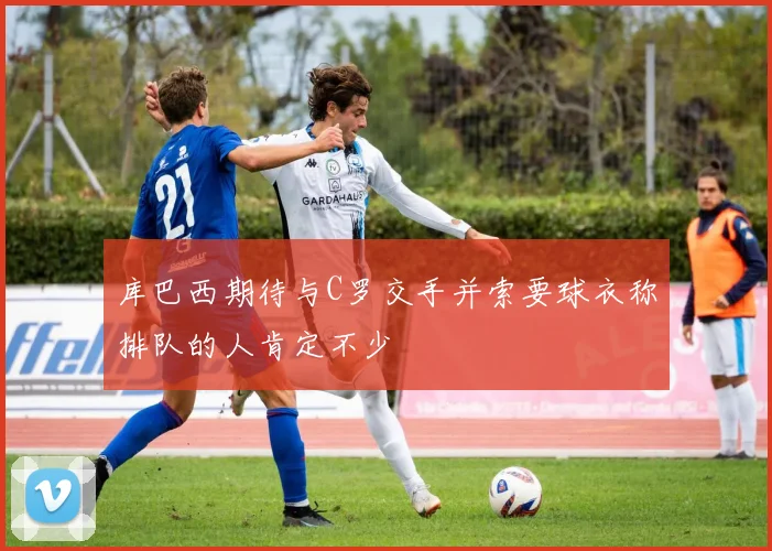 库巴西期待与C罗交手并索要球衣称排队的人肯定不少