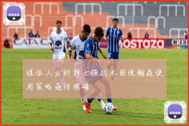 媒体人分析郭士强战术困境瀚森使用策略亟待明确