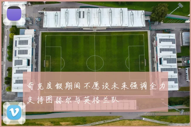 奇克度假期间不愿谈未来强调全力支持图赫尔与英格兰队