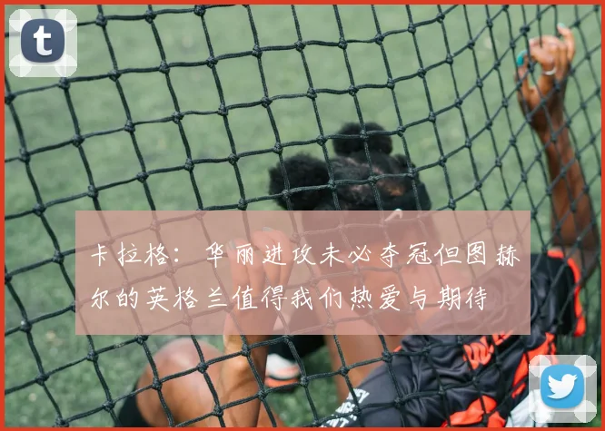 卡拉格：华丽进攻未必夺冠但图赫尔的英格兰值得我们热爱与期待