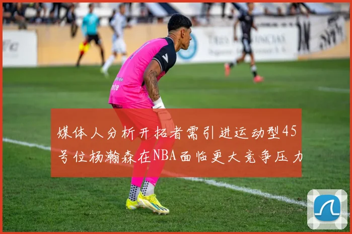 媒体人分析开拓者需引进运动型45号位杨瀚森在NBA面临更大竞争压力
