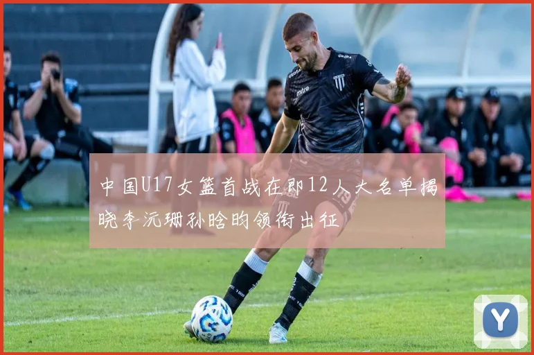 中国U17女篮首战在即12人大名单揭晓李沅珊孙晗昀领衔出征