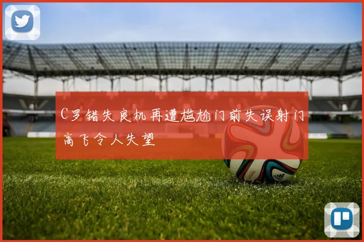 C罗错失良机再遭尴尬门前失误射门高飞令人失望