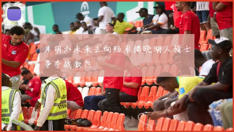 库明加未来去向赔率揭晓湖人骑士争夺战激烈