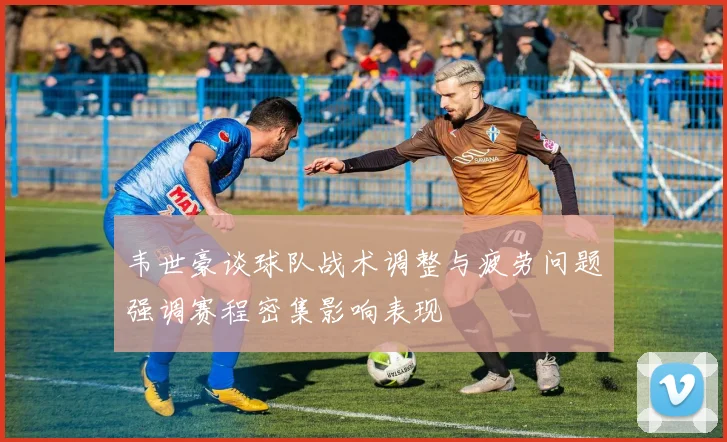 韦世豪谈球队战术调整与疲劳问题强调赛程密集影响表现