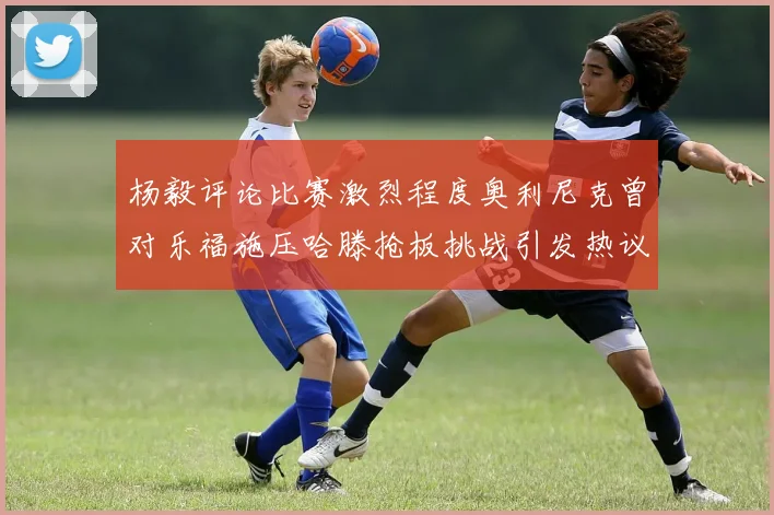 杨毅评论比赛激烈程度奥利尼克曾对乐福施压哈滕抢板挑战引发热议