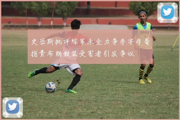 史密斯批评绿军未全力争夺字母哥指责布朗假装受害者引发争议