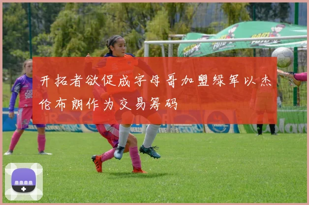 开拓者欲促成字母哥加盟绿军以杰伦布朗作为交易筹码