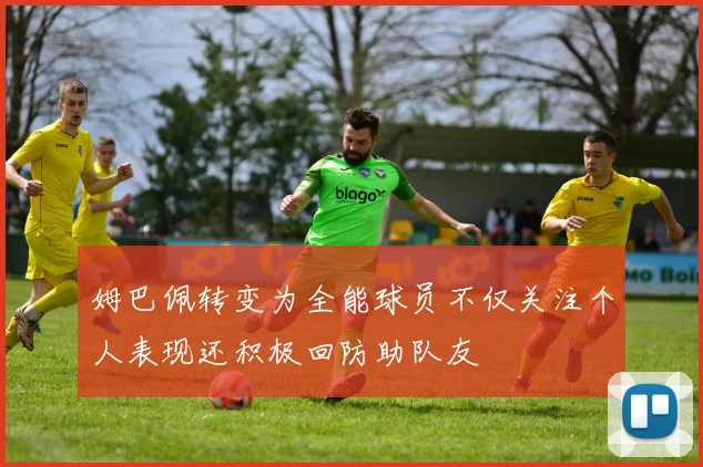 姆巴佩转变为全能球员不仅关注个人表现还积极回防助队友