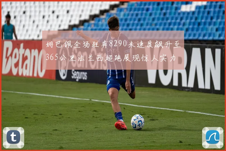 姆巴佩全场狂奔8290米速度飙升至365公里法兰西超跑展现惊人实力