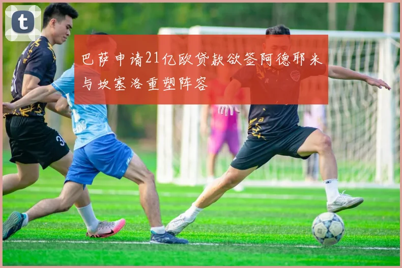 巴萨申请21亿欧贷款欲签阿德耶米与坎塞洛重塑阵容