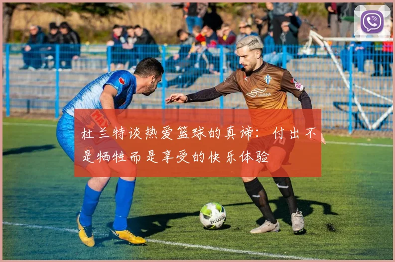 杜兰特谈热爱篮球的真谛：付出不是牺牲而是享受的快乐体验