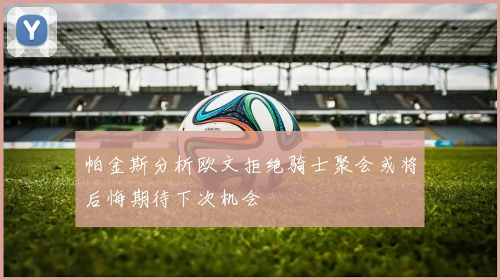 帕金斯分析欧文拒绝骑士聚会或将后悔期待下次机会