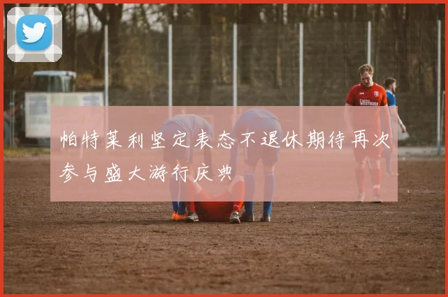 帕特莱利坚定表态不退休期待再次参与盛大游行庆典