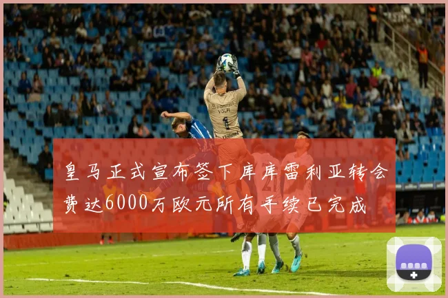 皇马正式宣布签下库库雷利亚转会费达6000万欧元所有手续已完成